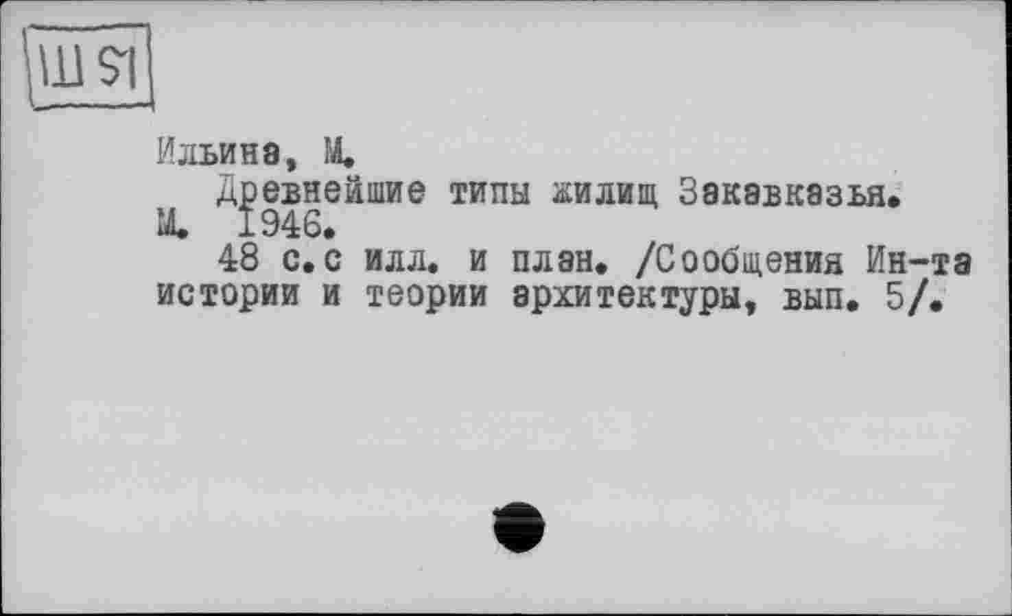 ﻿Ильина, X
Древнейшие типы жилищ Закавказья.
X 1946.
48 с.с илл. и план. /Сообщения Ин-та истории и теории архитектуры, вып. 5/.